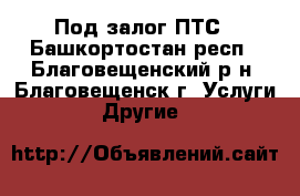 Под залог ПТС - Башкортостан респ., Благовещенский р-н, Благовещенск г. Услуги » Другие   